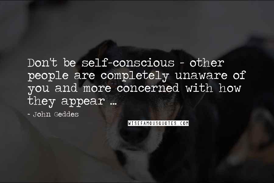 John Geddes Quotes: Don't be self-conscious - other people are completely unaware of you and more concerned with how they appear ...