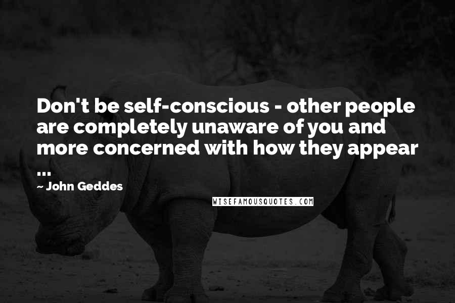 John Geddes Quotes: Don't be self-conscious - other people are completely unaware of you and more concerned with how they appear ...