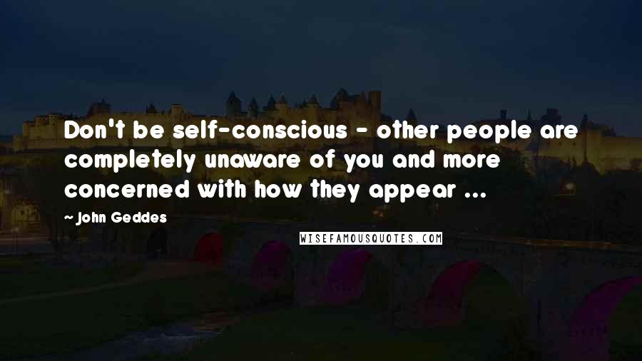 John Geddes Quotes: Don't be self-conscious - other people are completely unaware of you and more concerned with how they appear ...