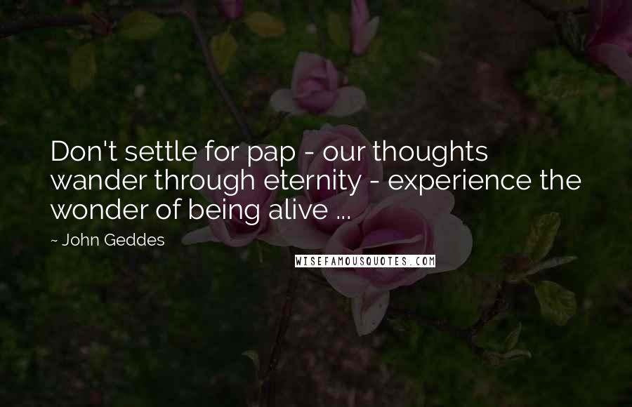 John Geddes Quotes: Don't settle for pap - our thoughts wander through eternity - experience the wonder of being alive ...