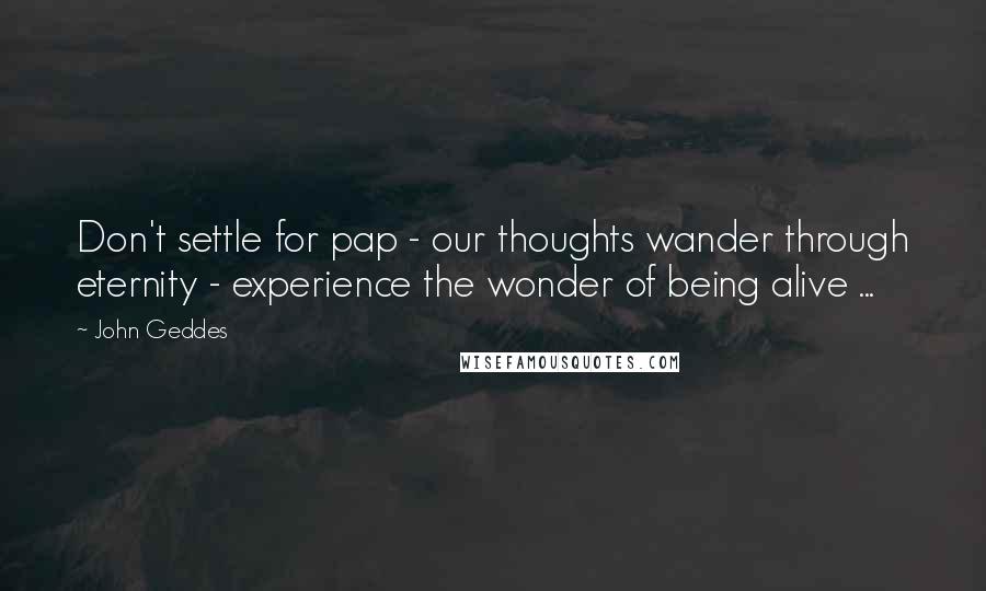 John Geddes Quotes: Don't settle for pap - our thoughts wander through eternity - experience the wonder of being alive ...