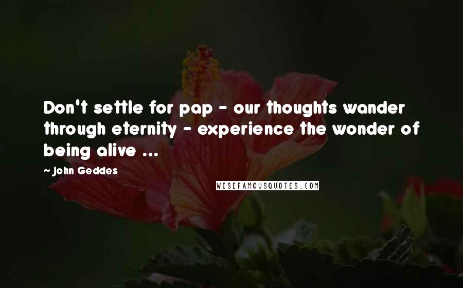 John Geddes Quotes: Don't settle for pap - our thoughts wander through eternity - experience the wonder of being alive ...