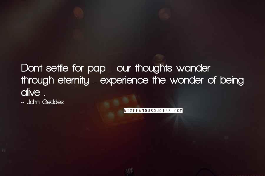 John Geddes Quotes: Don't settle for pap - our thoughts wander through eternity - experience the wonder of being alive ...