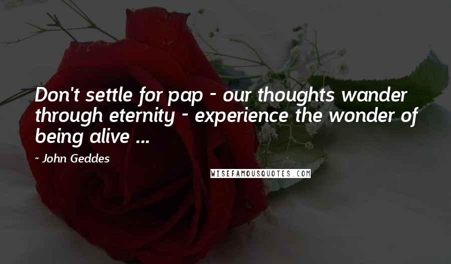 John Geddes Quotes: Don't settle for pap - our thoughts wander through eternity - experience the wonder of being alive ...