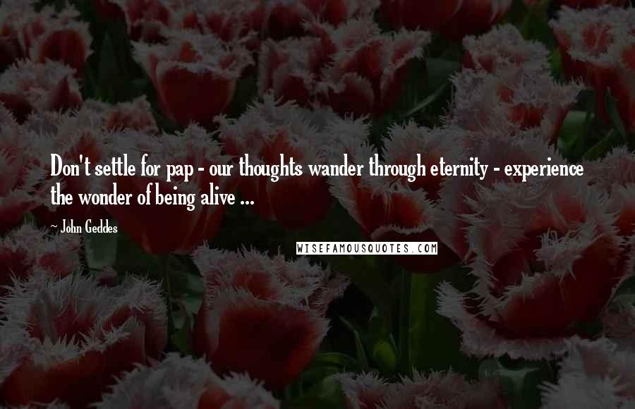 John Geddes Quotes: Don't settle for pap - our thoughts wander through eternity - experience the wonder of being alive ...