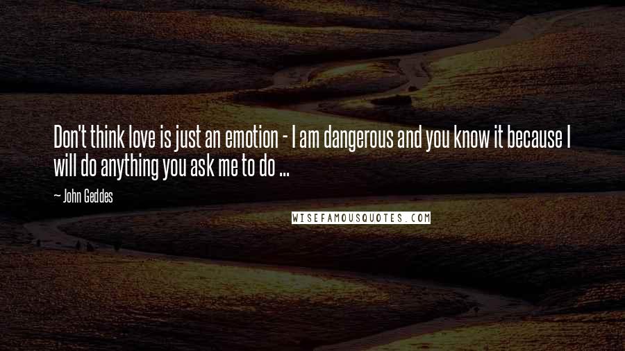 John Geddes Quotes: Don't think love is just an emotion - I am dangerous and you know it because I will do anything you ask me to do ...