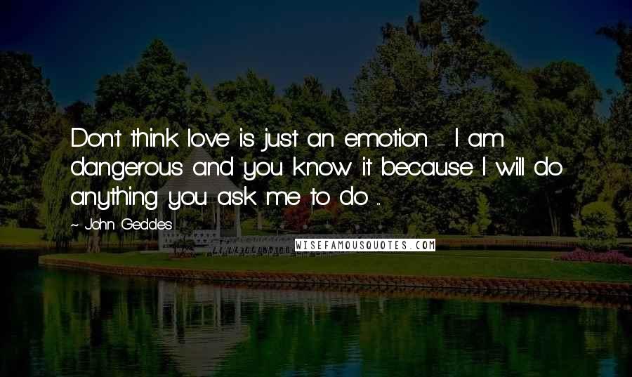 John Geddes Quotes: Don't think love is just an emotion - I am dangerous and you know it because I will do anything you ask me to do ...