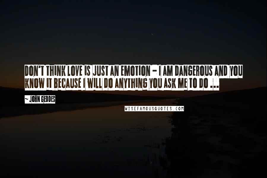 John Geddes Quotes: Don't think love is just an emotion - I am dangerous and you know it because I will do anything you ask me to do ...