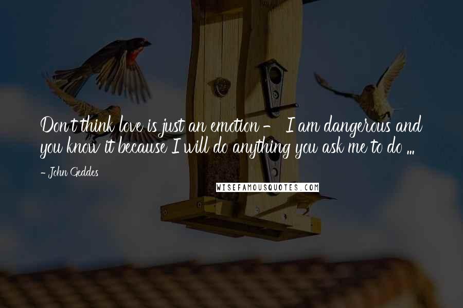 John Geddes Quotes: Don't think love is just an emotion - I am dangerous and you know it because I will do anything you ask me to do ...