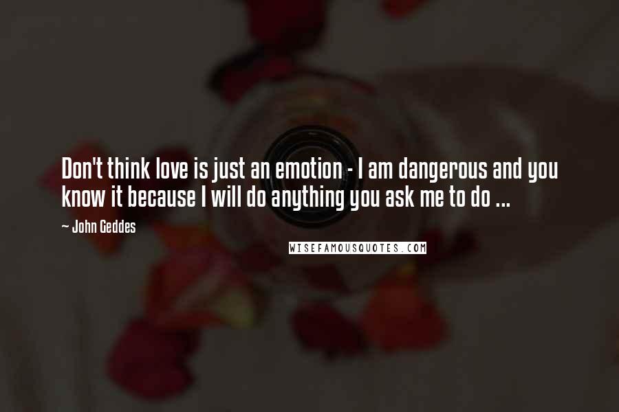 John Geddes Quotes: Don't think love is just an emotion - I am dangerous and you know it because I will do anything you ask me to do ...