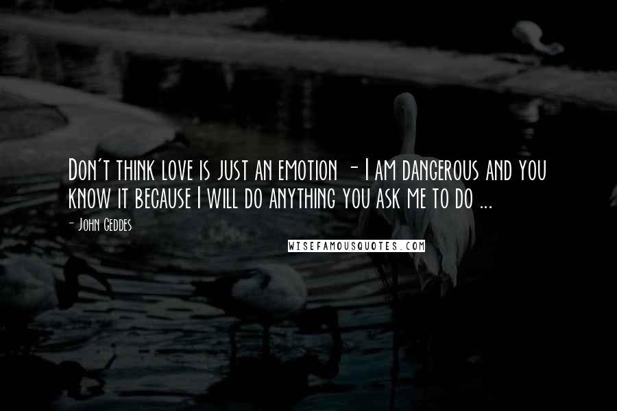 John Geddes Quotes: Don't think love is just an emotion - I am dangerous and you know it because I will do anything you ask me to do ...