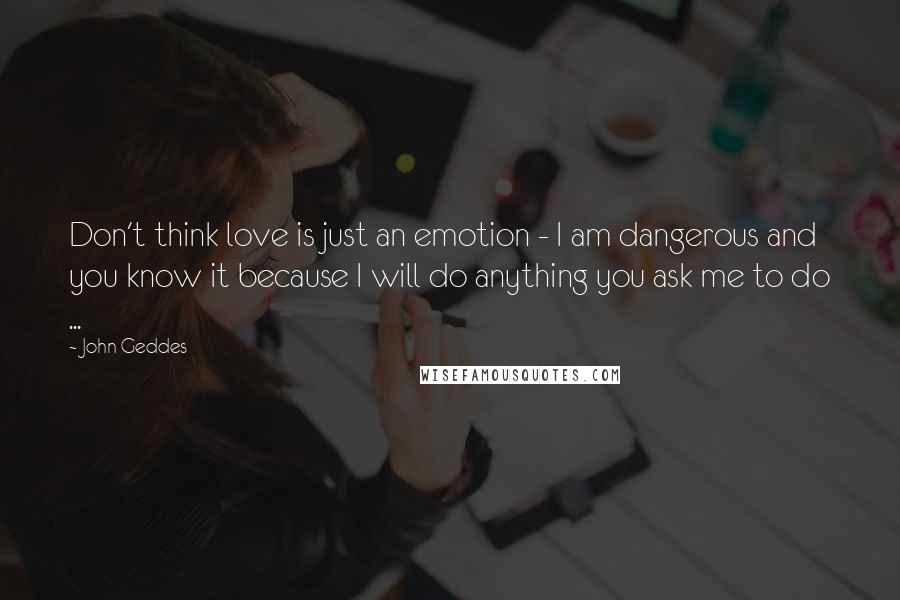 John Geddes Quotes: Don't think love is just an emotion - I am dangerous and you know it because I will do anything you ask me to do ...