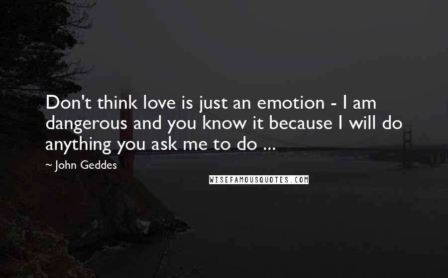 John Geddes Quotes: Don't think love is just an emotion - I am dangerous and you know it because I will do anything you ask me to do ...