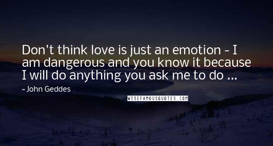 John Geddes Quotes: Don't think love is just an emotion - I am dangerous and you know it because I will do anything you ask me to do ...