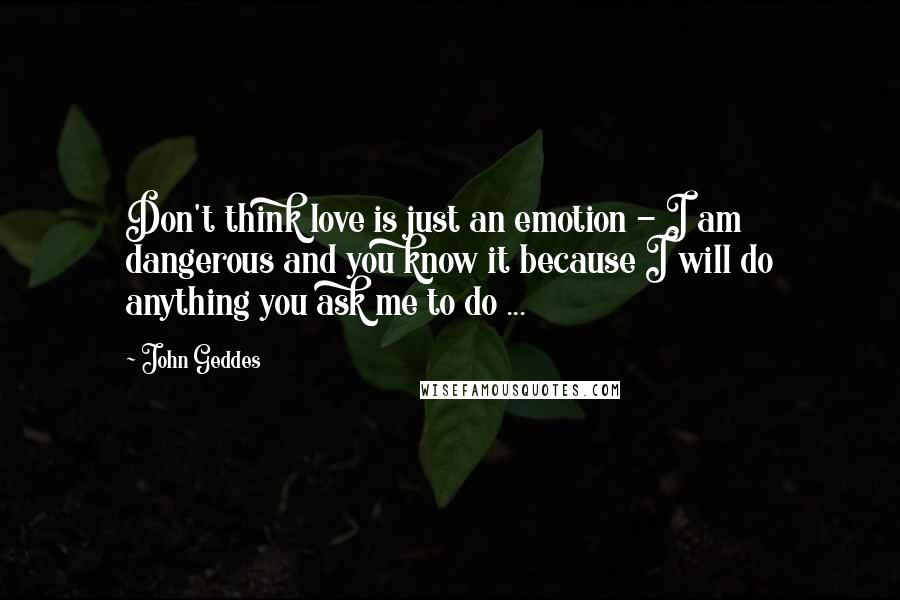 John Geddes Quotes: Don't think love is just an emotion - I am dangerous and you know it because I will do anything you ask me to do ...