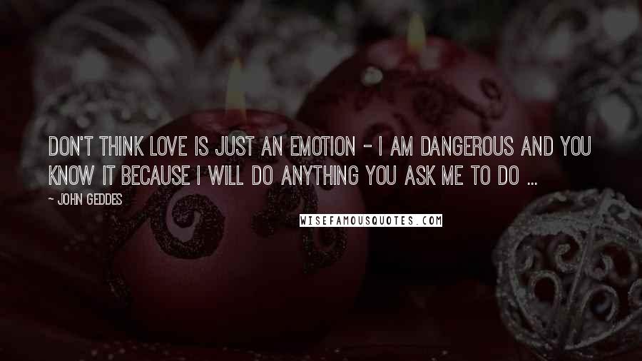 John Geddes Quotes: Don't think love is just an emotion - I am dangerous and you know it because I will do anything you ask me to do ...