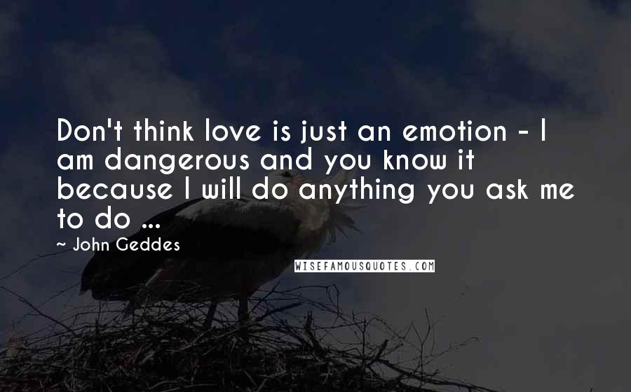 John Geddes Quotes: Don't think love is just an emotion - I am dangerous and you know it because I will do anything you ask me to do ...