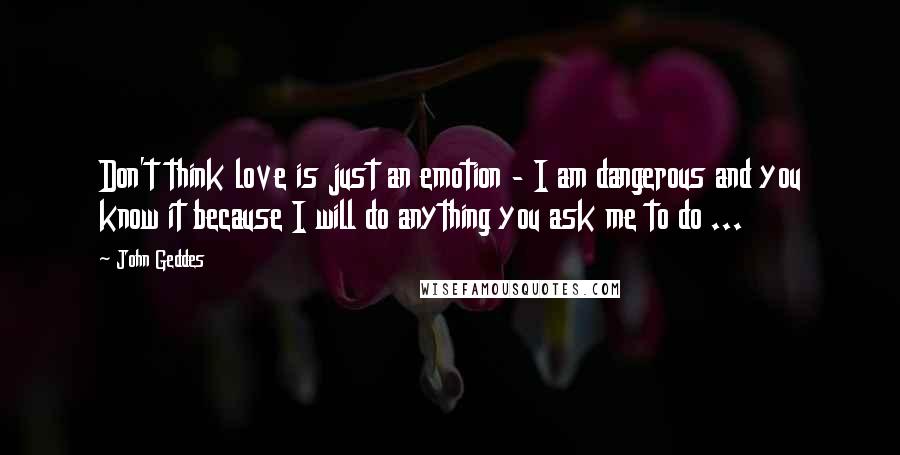 John Geddes Quotes: Don't think love is just an emotion - I am dangerous and you know it because I will do anything you ask me to do ...