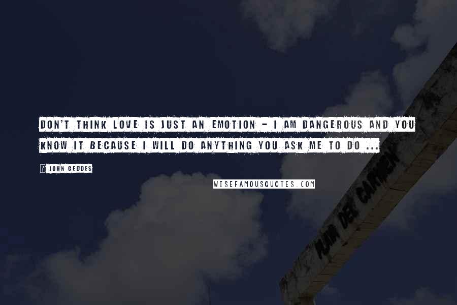 John Geddes Quotes: Don't think love is just an emotion - I am dangerous and you know it because I will do anything you ask me to do ...