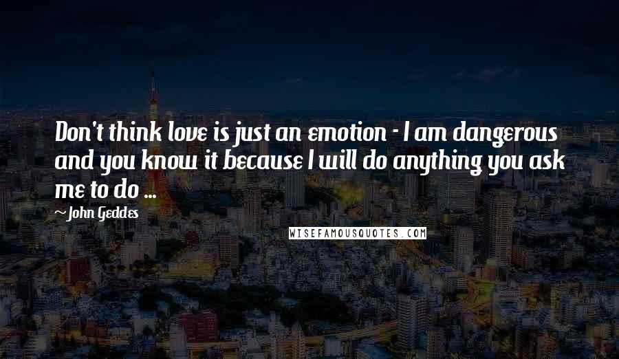 John Geddes Quotes: Don't think love is just an emotion - I am dangerous and you know it because I will do anything you ask me to do ...