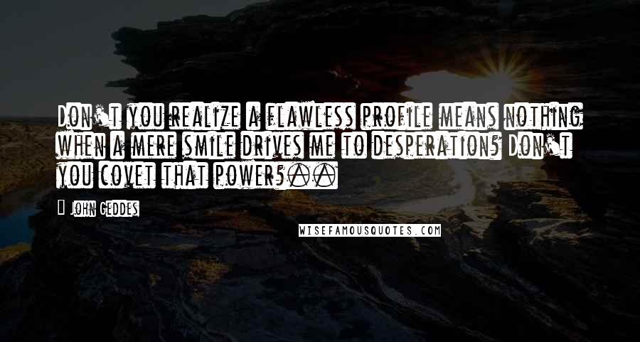 John Geddes Quotes: Don't you realize a flawless profile means nothing when a mere smile drives me to desperation? Don't you covet that power?..