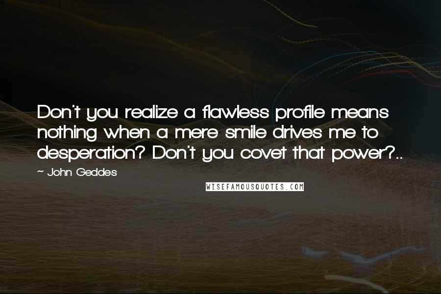 John Geddes Quotes: Don't you realize a flawless profile means nothing when a mere smile drives me to desperation? Don't you covet that power?..