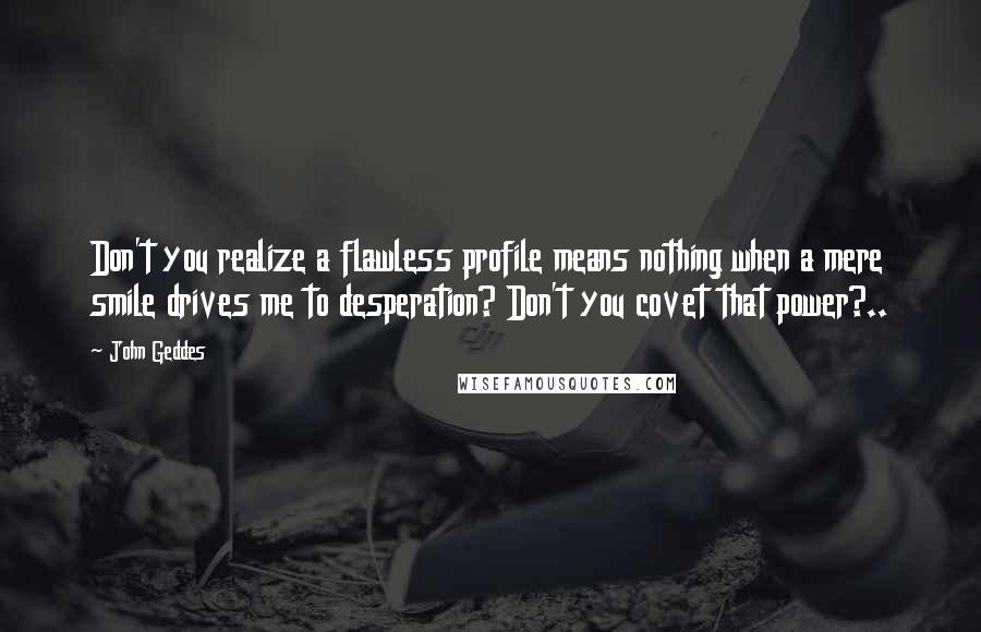 John Geddes Quotes: Don't you realize a flawless profile means nothing when a mere smile drives me to desperation? Don't you covet that power?..