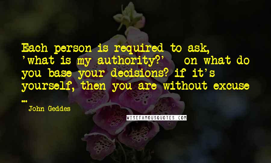 John Geddes Quotes: Each person is required to ask, 'what is my authority?' - on what do you base your decisions? if it's yourself, then you are without excuse ...