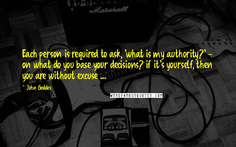 John Geddes Quotes: Each person is required to ask, 'what is my authority?' - on what do you base your decisions? if it's yourself, then you are without excuse ...
