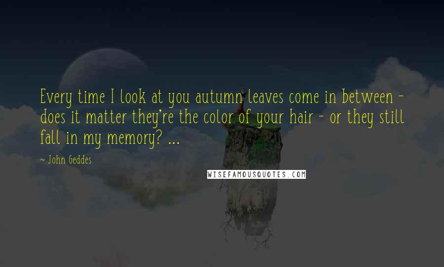 John Geddes Quotes: Every time I look at you autumn leaves come in between - does it matter they're the color of your hair - or they still fall in my memory? ...