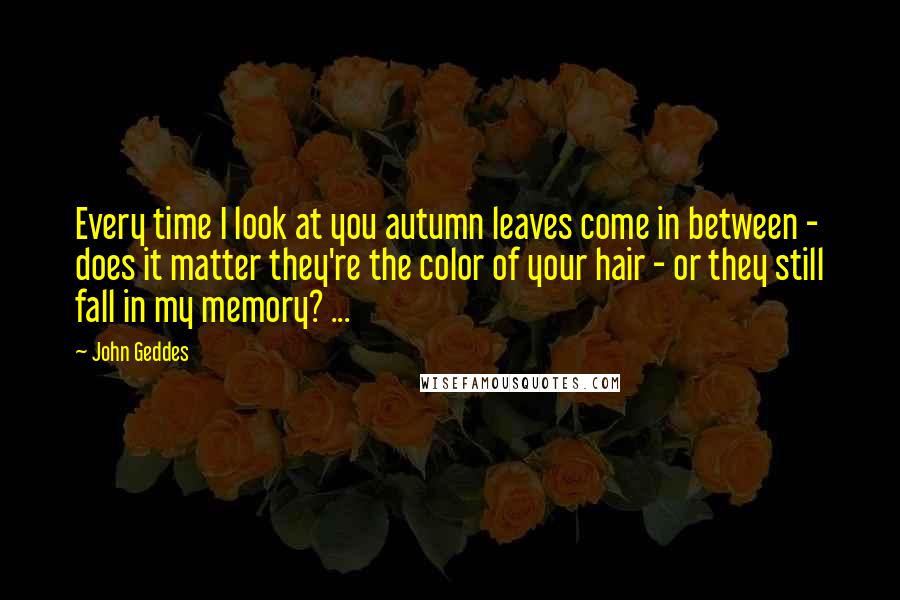 John Geddes Quotes: Every time I look at you autumn leaves come in between - does it matter they're the color of your hair - or they still fall in my memory? ...