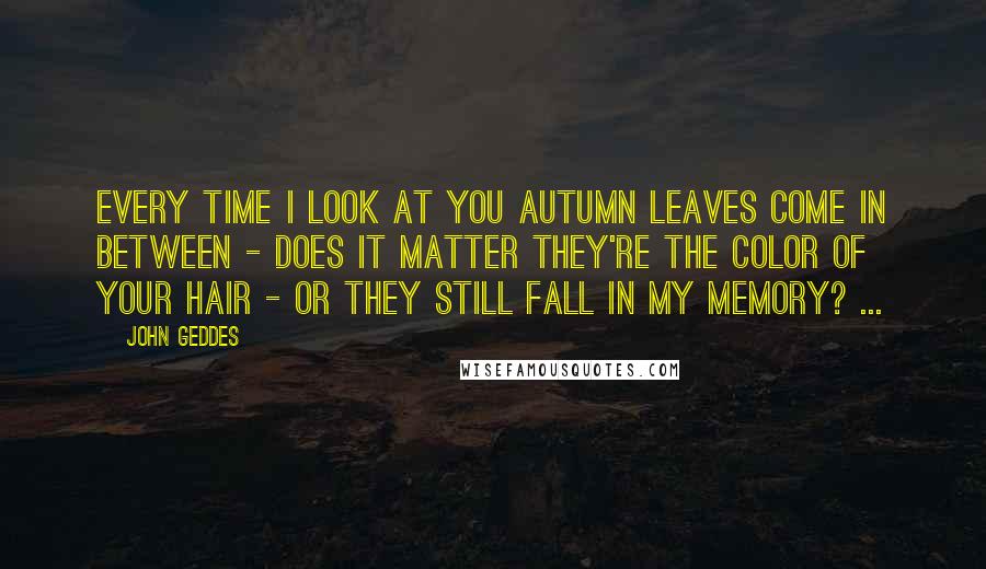 John Geddes Quotes: Every time I look at you autumn leaves come in between - does it matter they're the color of your hair - or they still fall in my memory? ...