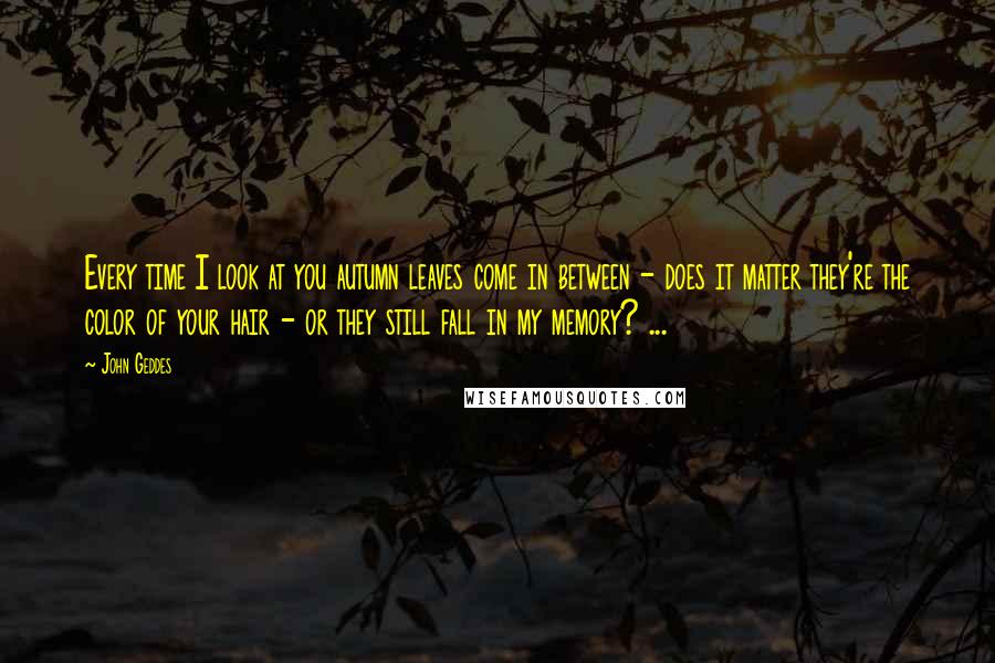 John Geddes Quotes: Every time I look at you autumn leaves come in between - does it matter they're the color of your hair - or they still fall in my memory? ...