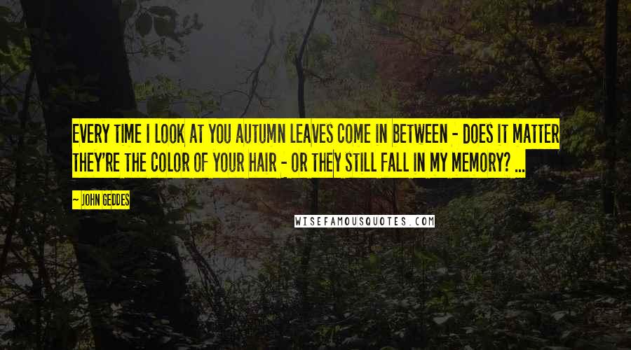 John Geddes Quotes: Every time I look at you autumn leaves come in between - does it matter they're the color of your hair - or they still fall in my memory? ...