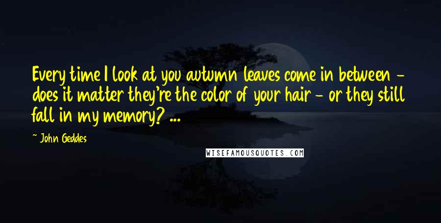 John Geddes Quotes: Every time I look at you autumn leaves come in between - does it matter they're the color of your hair - or they still fall in my memory? ...