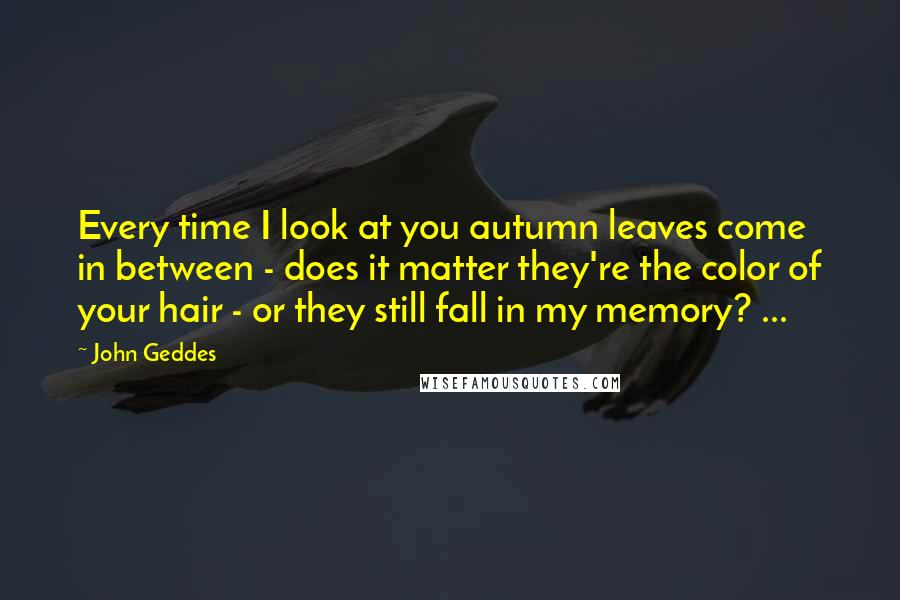 John Geddes Quotes: Every time I look at you autumn leaves come in between - does it matter they're the color of your hair - or they still fall in my memory? ...