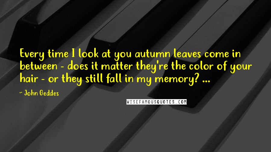 John Geddes Quotes: Every time I look at you autumn leaves come in between - does it matter they're the color of your hair - or they still fall in my memory? ...