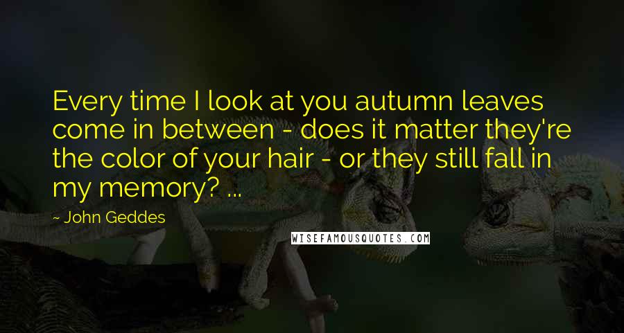 John Geddes Quotes: Every time I look at you autumn leaves come in between - does it matter they're the color of your hair - or they still fall in my memory? ...