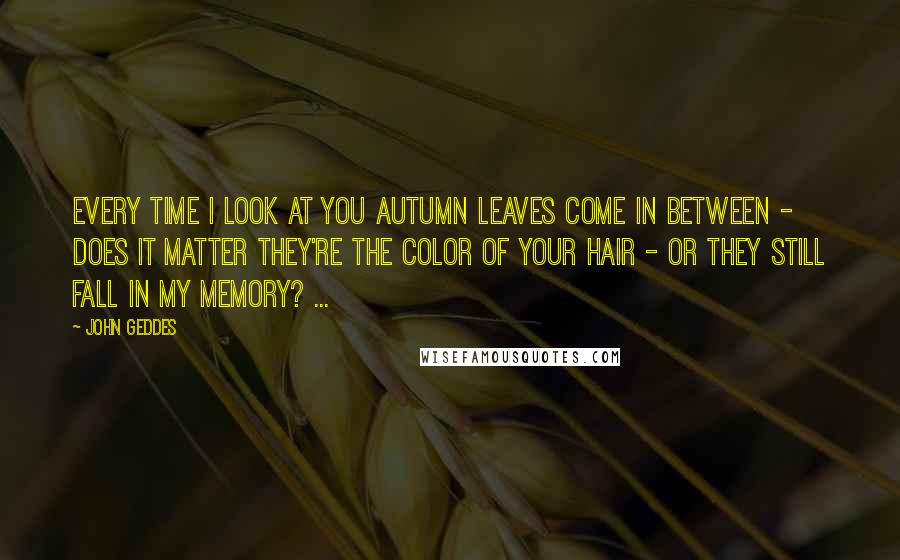 John Geddes Quotes: Every time I look at you autumn leaves come in between - does it matter they're the color of your hair - or they still fall in my memory? ...