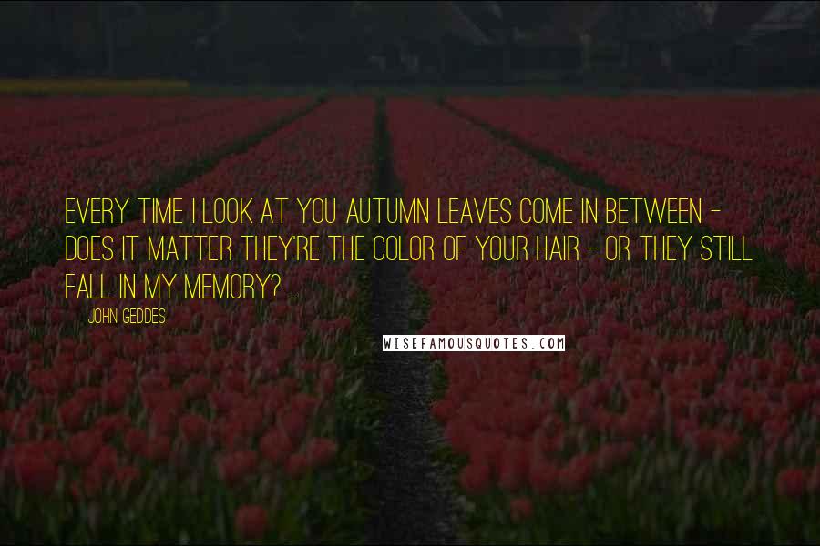 John Geddes Quotes: Every time I look at you autumn leaves come in between - does it matter they're the color of your hair - or they still fall in my memory? ...