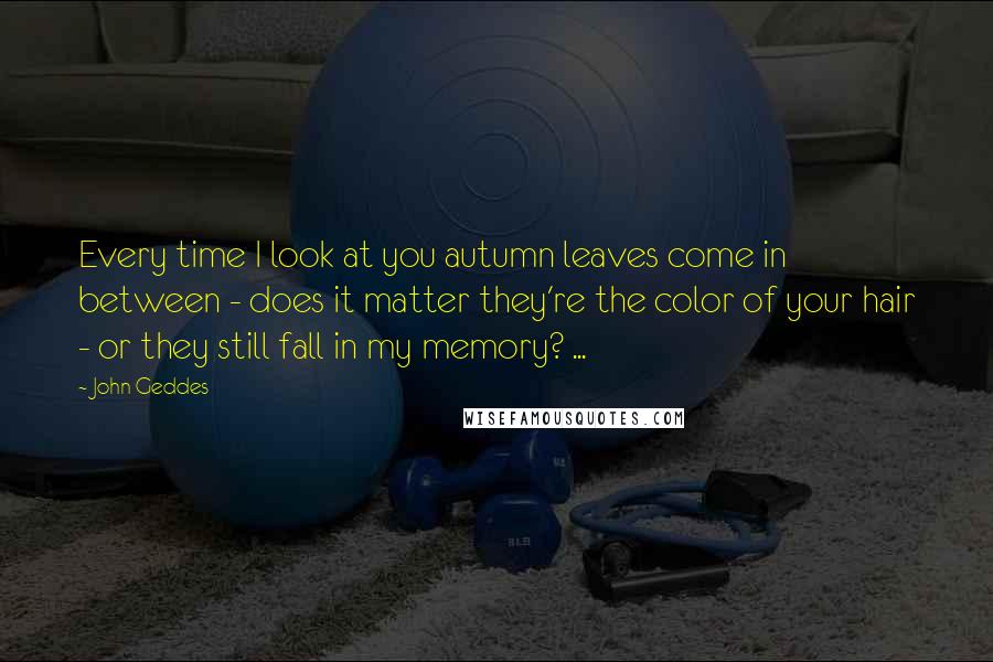 John Geddes Quotes: Every time I look at you autumn leaves come in between - does it matter they're the color of your hair - or they still fall in my memory? ...