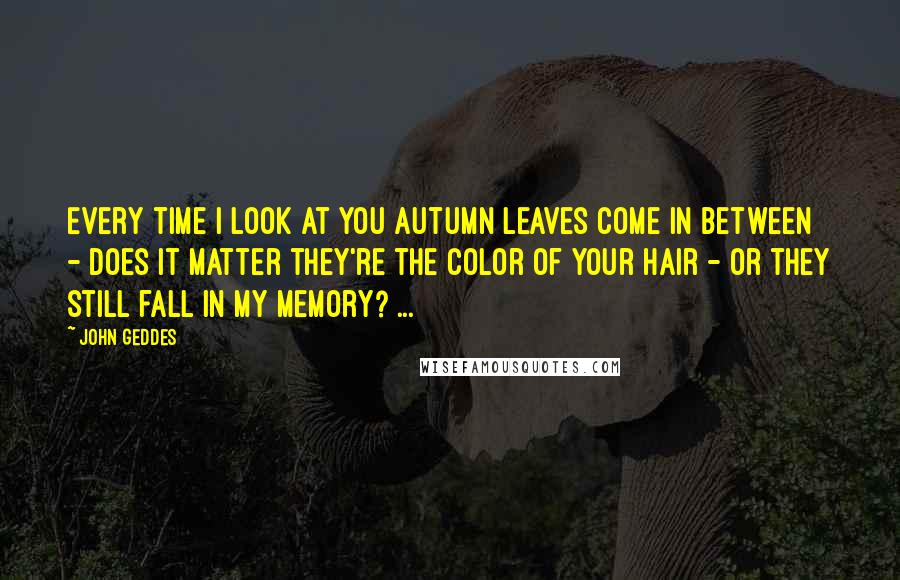 John Geddes Quotes: Every time I look at you autumn leaves come in between - does it matter they're the color of your hair - or they still fall in my memory? ...