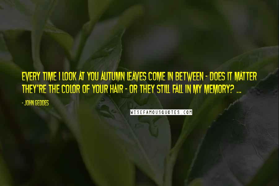 John Geddes Quotes: Every time I look at you autumn leaves come in between - does it matter they're the color of your hair - or they still fall in my memory? ...