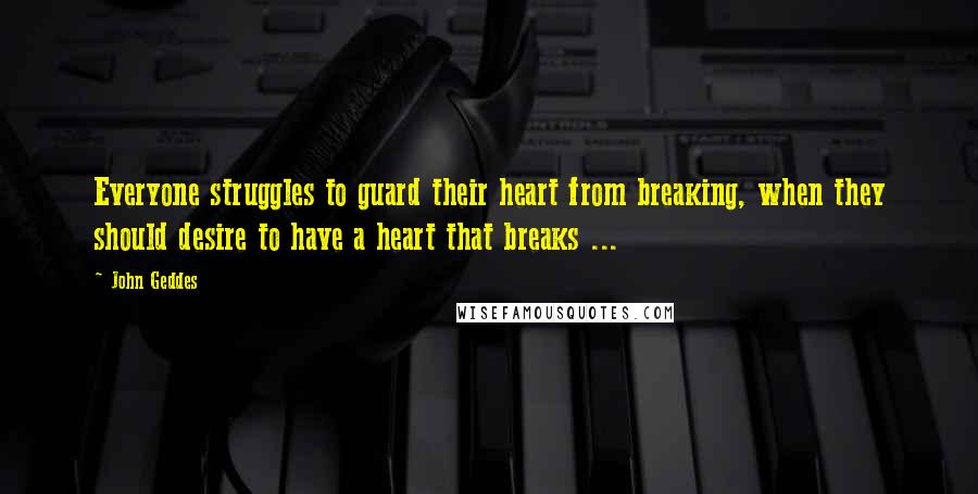 John Geddes Quotes: Everyone struggles to guard their heart from breaking, when they should desire to have a heart that breaks ...