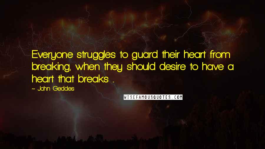 John Geddes Quotes: Everyone struggles to guard their heart from breaking, when they should desire to have a heart that breaks ...