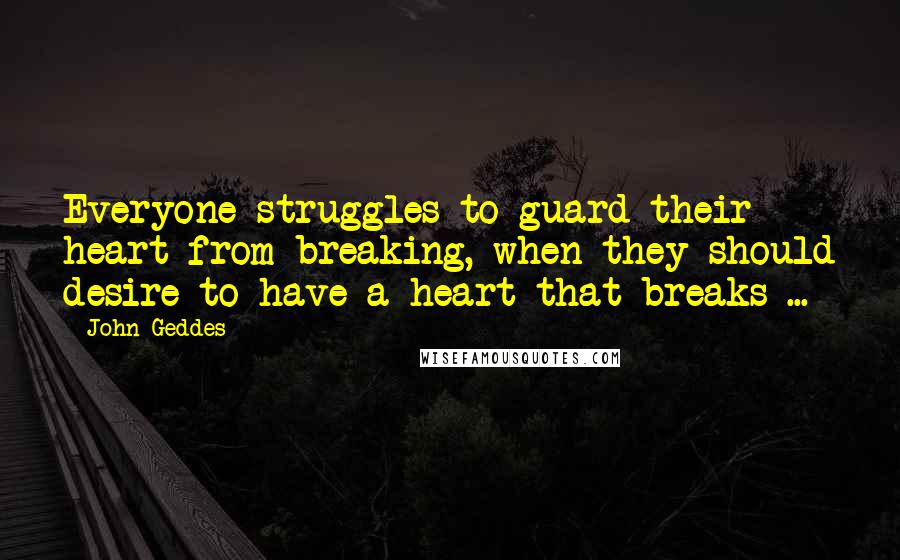 John Geddes Quotes: Everyone struggles to guard their heart from breaking, when they should desire to have a heart that breaks ...