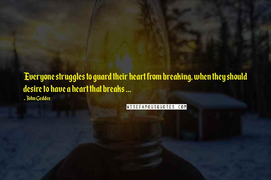 John Geddes Quotes: Everyone struggles to guard their heart from breaking, when they should desire to have a heart that breaks ...