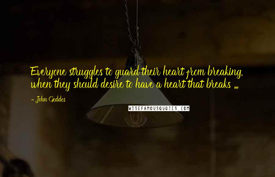 John Geddes Quotes: Everyone struggles to guard their heart from breaking, when they should desire to have a heart that breaks ...