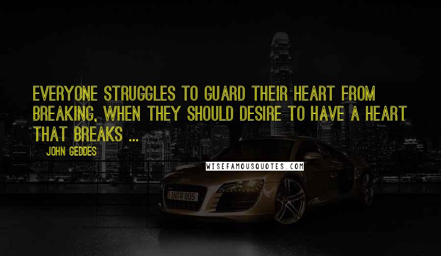 John Geddes Quotes: Everyone struggles to guard their heart from breaking, when they should desire to have a heart that breaks ...