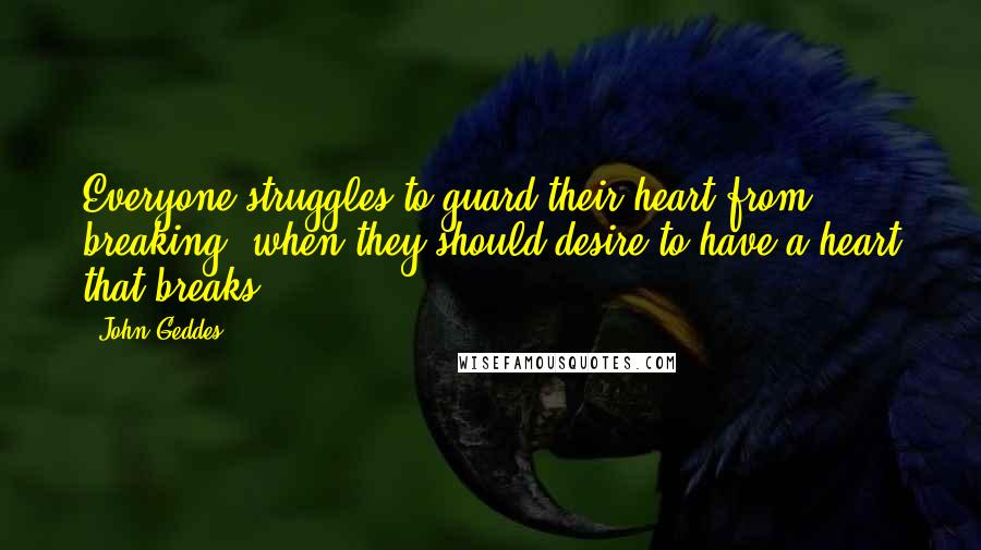 John Geddes Quotes: Everyone struggles to guard their heart from breaking, when they should desire to have a heart that breaks ...